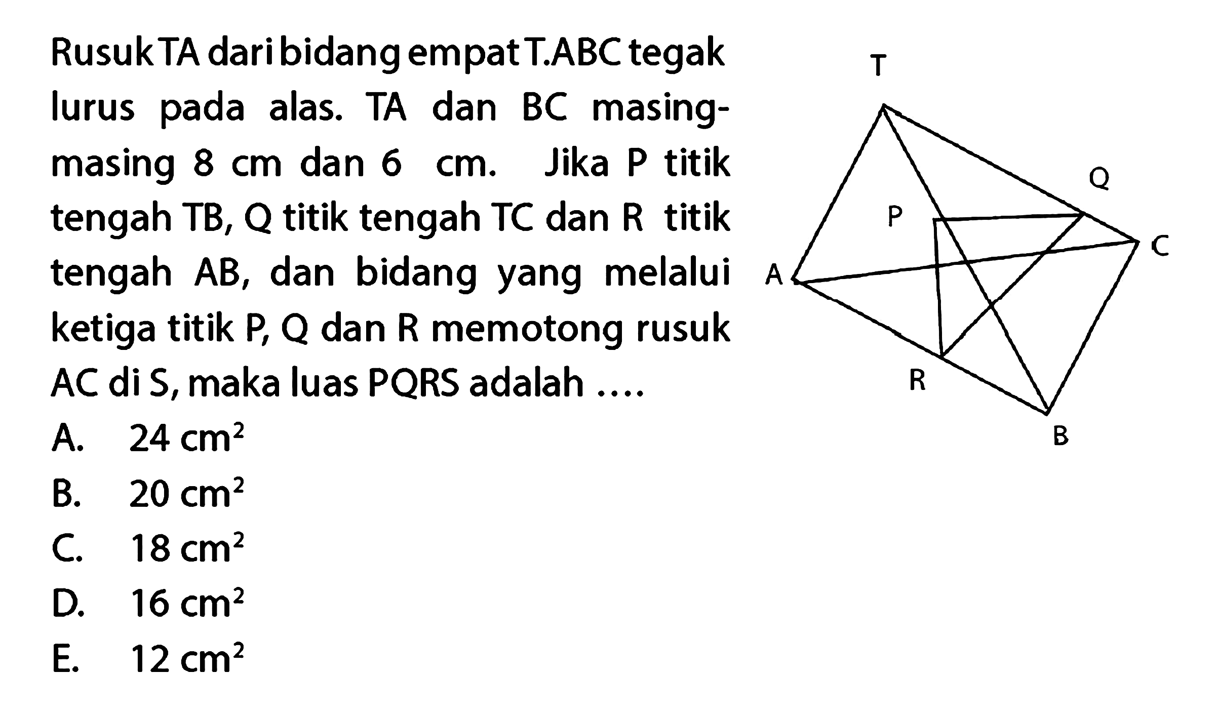 Rusuk TA dari bidang empat T.ABC tegak lurus pada alas. TA dan BC masing-masing 8 cm dan 6 cm. Jika P titik tengah TB, Q titik tengah TC dan R titik tengah AB, dan bidang yang melalui ketiga titik P, Q, dan R memotong rusuk AC di S, maka luas PQRS adalah ... T A P Q C R B