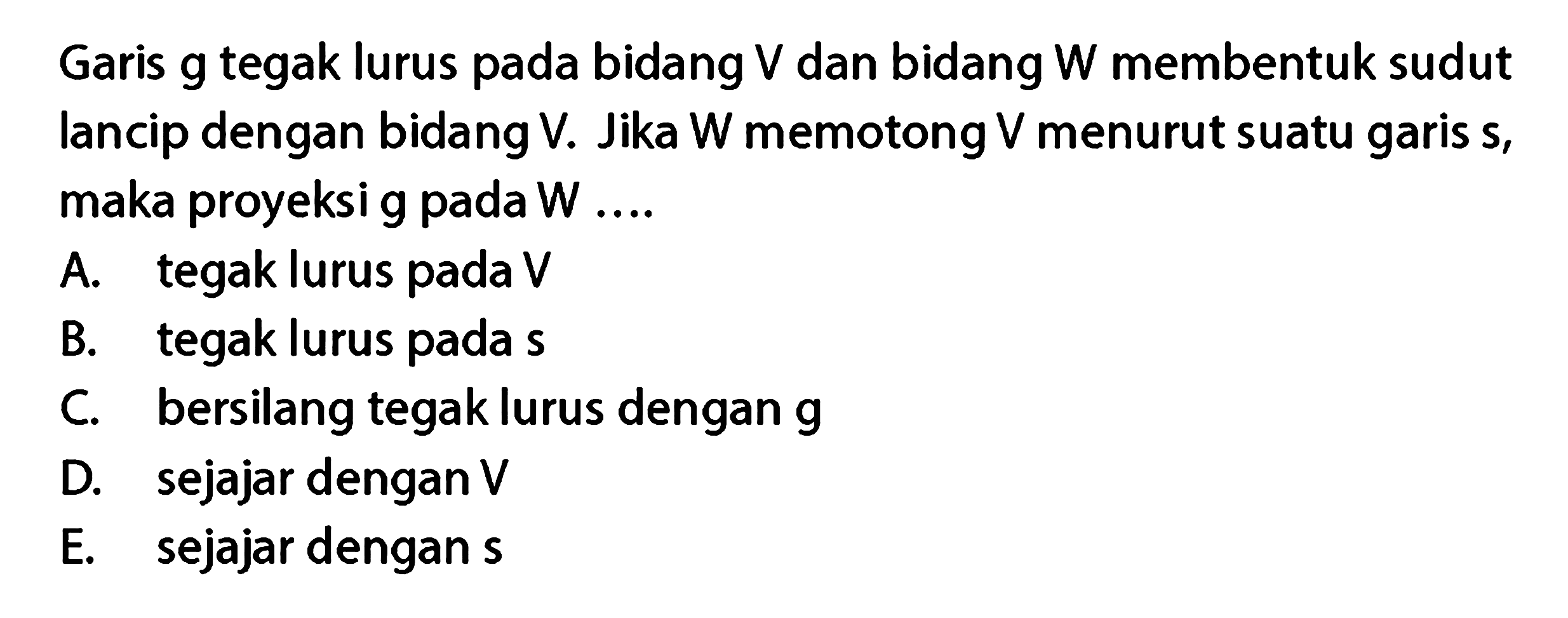 Garis g tegak lurus pada bidang V dan bidang W membentuk sudut lancip dengan bidang V. Jika W memotong V menurut suatu garis s, maka proyeksi g pada W ....