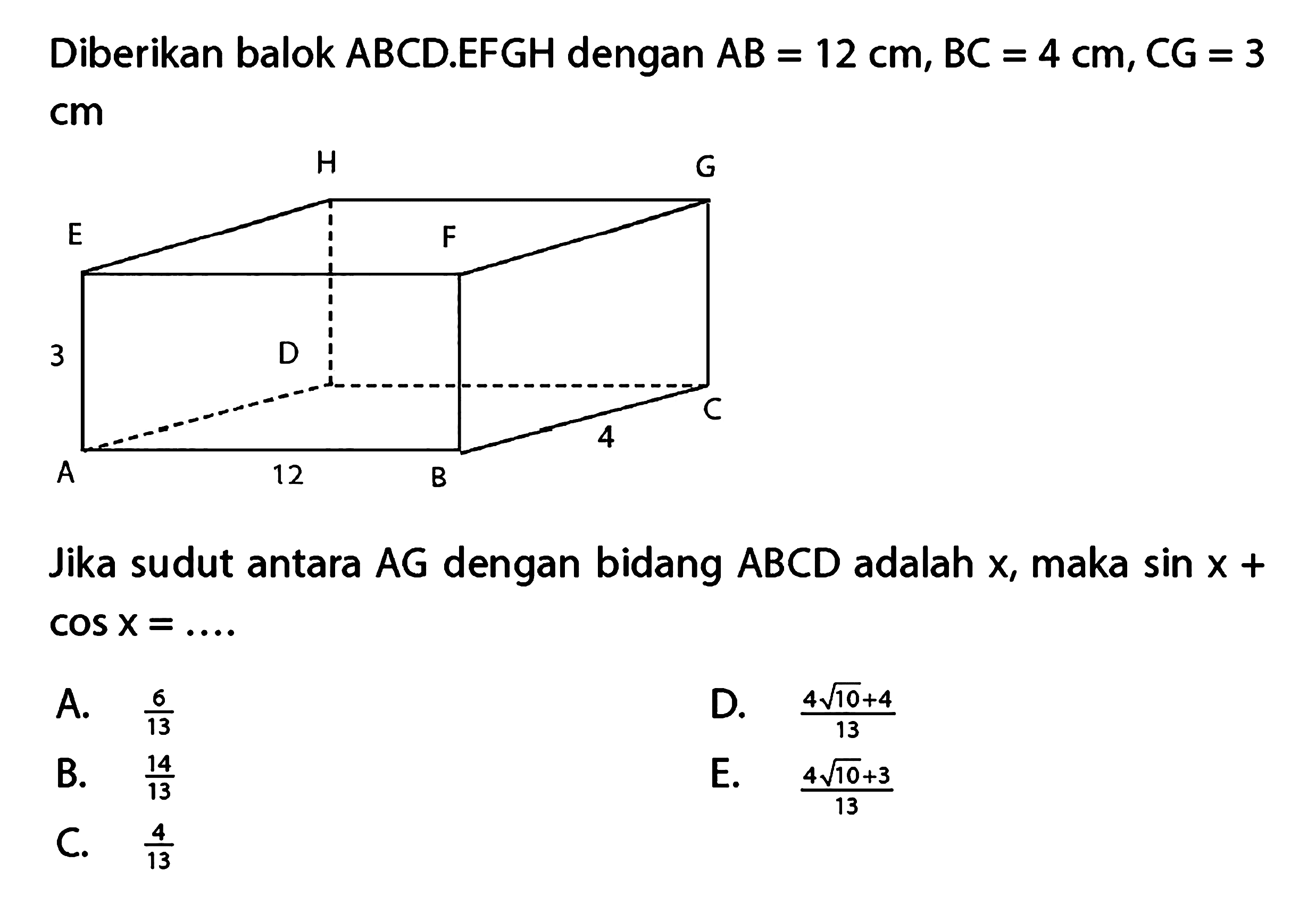 Diberikan balok ABCDEFGH dengan AB = 12 cm, BC = 4 cm, CG = 3 cm Jika sudut antara AG dengan bidang ABCD adalah X, maka sin X + cos X =