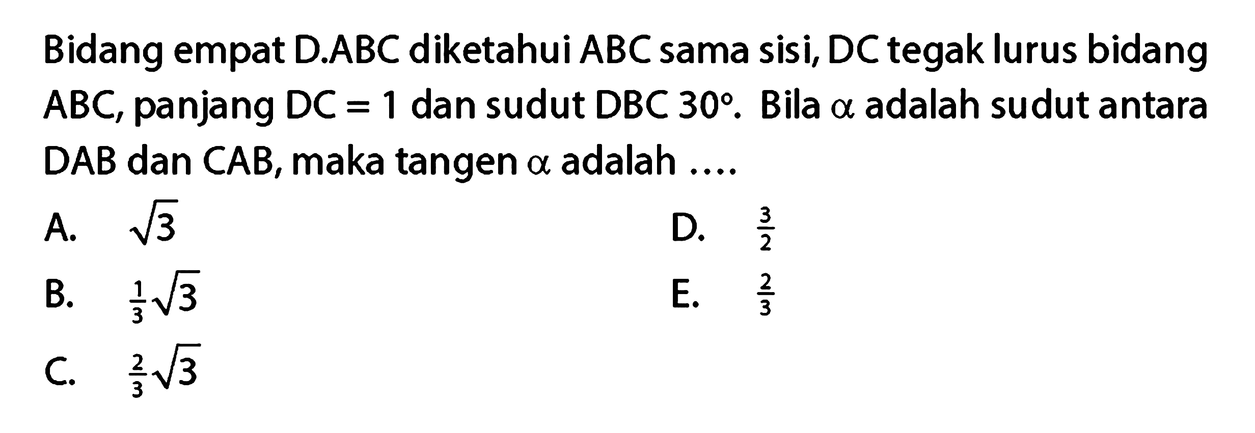 Bidang empat D.ABC diketahui ABC sama sisi, DC tegak lurus bidang ABC, panjang DC = 1 dan sudut DBC 30 . Bila alpha adalah sudut antara DAB dan CAB, maka tangen alpha adalah ....