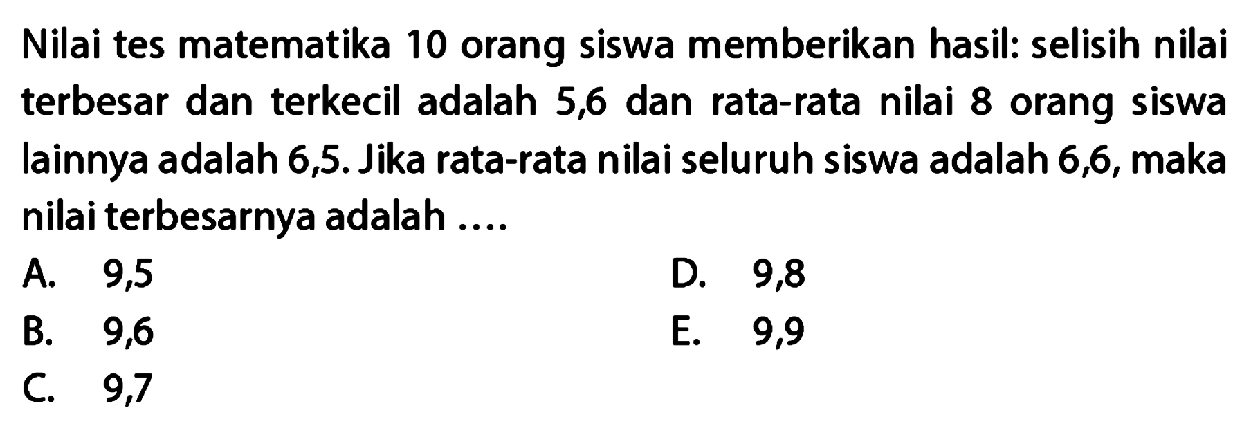 Nilai tes matematika 10 orang siswa memberikan hasil: selisih nilai terbesar dan terkecil adalah 5,6 dan rata-rata nilai 8 orang siswa lainnya adalah 6,5. Jika rata-rata nilai seluruh siswa adalah 6,6, maka nilai terbesarnya adalah....