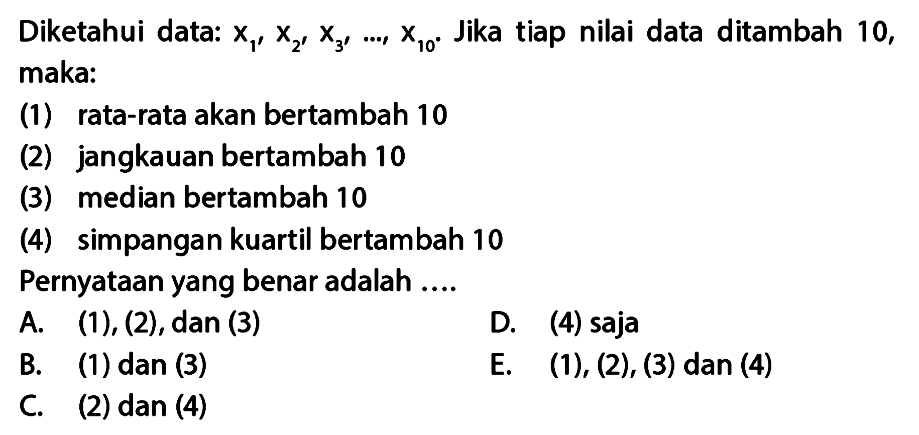 Diketahui data: x1,x2,x3, ..., x10. Jika tiap nilai data ditambah 10, maka: (1) rata-rata akan bertambah 10 (2) jangkauan bertambah 10 (3) median bertambah 10 (4) simpangan kuartil bertambah 10 Pernyataan yang benar adalah .....