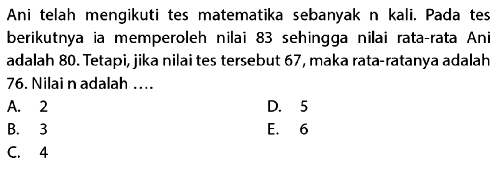 Ani telah mengikuti tes matematika sebanyak n kali. Pada tes berikutnya ia memperoleh nilai 83 sehingga nilai rata-rata Ani adalah 80. Tetapi, jika nilai tes tersebut 67, maka rata-ratanya adalah 76. Nilai n adalah ....