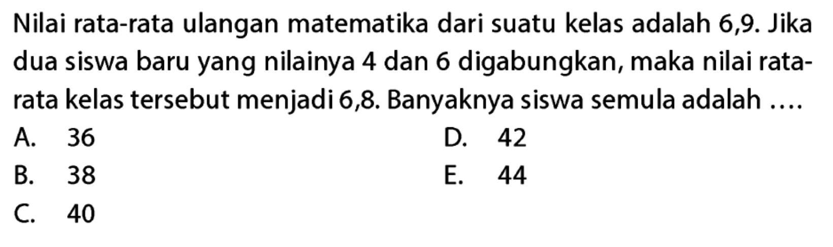 Nilai rata-rata ulangan matematika dari suatu kelas adalah 6,9. Jika dua siswa baru yang nilainya 4 dan 6 digabungkan, maka nilai rata-rata kelas tersebut menjadi 6,8. Banyaknya siswa semula adalah ....