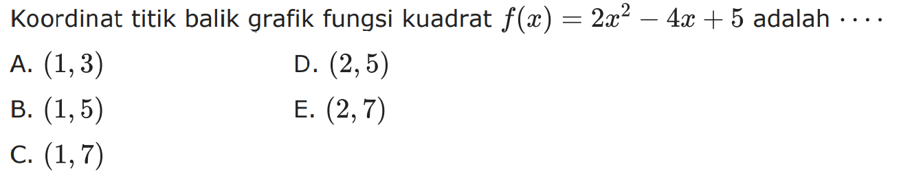 Koordinat titik balik grafik fungsi kuadrat f(x) = 2x^2 - 4x + 5 adalah 
 
 a. (1,3) 
 b. (1,5) 
 c. (1,7)
 d. (2,5) 
 e. (2,7)