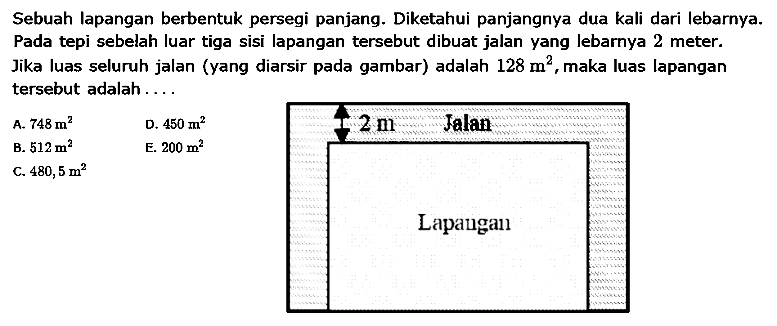 Sebuah lapangan berbentuk persegi panjang. Diketahui panjangnya dua kali dari lebarnya. Pada tepi sebelah luar tiga sisi lapangan tersebut dibuat jalan yang lebarnya 2 meter. Jika luas seluruh jalan (yang diarsir pada gambar) adalah 128 m^2, maka luas lapangan tersebut adalah... A. 748 m^2 D. 450 m^2 B. 512 m^2 E. 200 m^2 C. 480,5 m^2