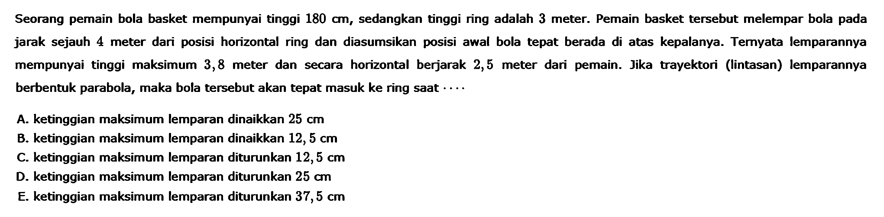 Seorang pemain bola basket mempunyai tinggi 180 cm, sedangkan tinggi ring adalah 3 meter. Pemain basket tersebut melempar bola pada jarak sejauh 4 meter dari posisi horizontal ring dan diasumsikan posisi awal bola tepat berada di atas kepalanya. Temyata lemparannya mempunyai tinggi maksimum 3,8 meter dan secara horizontal berjarak 2,5 dari pemain. Jika trayektori (lintasan) lemparannya meter dan secara meter berbentuk parabola, maka bola tersebut akan tepat masuk ke ring saat .... A. ketinggian maksimum lemparan dinaikkan 25 cm B. ketinggian maksimum lemparan dinaikkan 12, 5 cm C. ketinggian maksimum lemparan diturunkan 12,5 cm D. ketinggian maksimum lemparan diturunkan 25 E. ketinggian maksimum lemparan diturunkan 37,5 cm