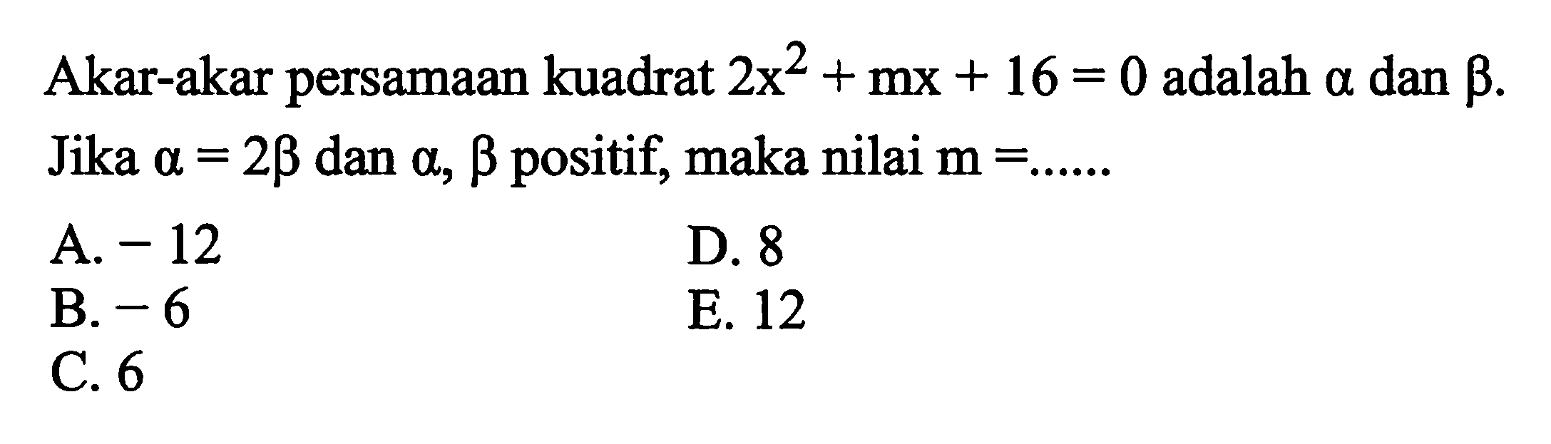 Akar-akar persamaan kuadrat 2x^2 +mx + 16 = 0 adalah alpha dan beta. Jika alpha = 2beta dan alpha, beta positif, maka nilai m = .... A. -12 D. 8 B. -6 E. 12 C. 6