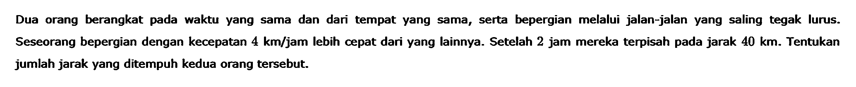 Dua orang berangkat pada waktu yang sama dan dari tempat yang sama, serta   bepergian melalui jalan-jalan yang saling tegak lurus. Seseorang bepergian dengan kecepatan 4 km/jam lebih cepat dari yang lainnya. Setelah 2 jam mereka terpisah pada jarak 40 km. Tentukan jumlah jarak yang ditempuh kedua orang tersebut.