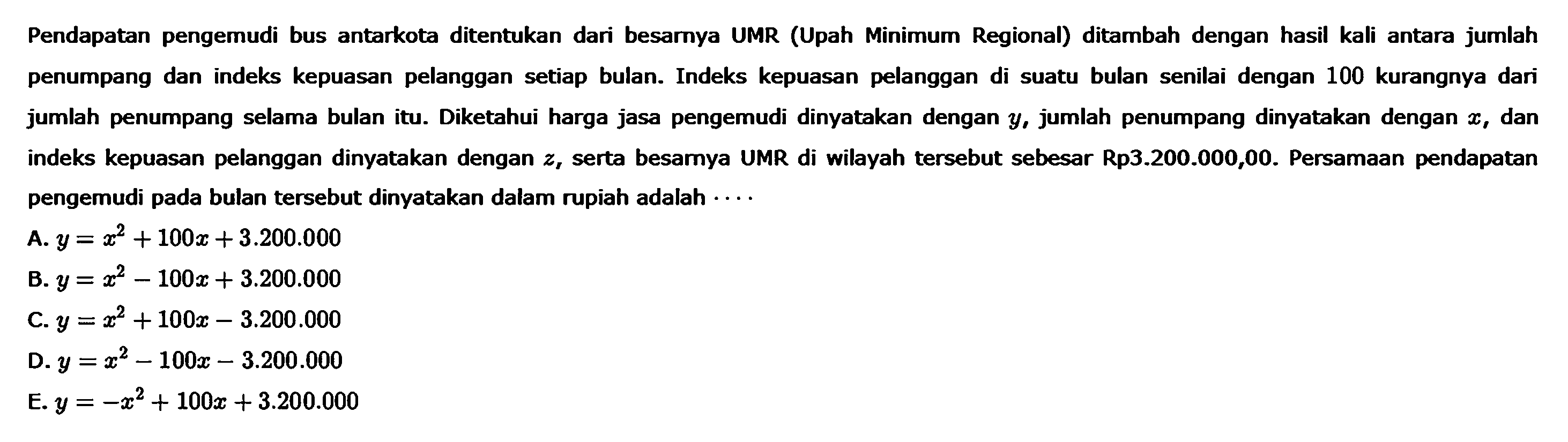 Pendapatan pengemudi bus antarkota ditentukan dari besarnya UMR (Upah Minimum Regional) ditambah dengan hasil kali antara jumlah penumpang dan indeks kepuasan pelanggan setiap bulan. Indeks kepuasan pelanggan di suatu bulan senilai dengan 100 kurangnya dari jumlah penumpang selama bulan itu. Diketahui harga jasa pengemudi dinyatakan dengan y, jumlah penumpang dinyatakan dengan x, dan indeks kepuasan pelanggan dinyatakan dengan z, serta besarya UMR di wilayah tersebut sebesar Rp3.200.000,00. Persamaan pendapatan pengemudi pada bulan tersebut dinyatakan dalam rupiah adalah ... A. y = x^2 + 100x + 3.200.000 B. y = x^2 - 100x + 3.200.000 C. y = x^2 + 100x - 3.200.000 D. y = x^2 - 100x - 3.200.000 E. y = -x^2 + 100x + 3.200.000