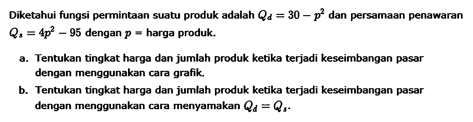 Diketahui fungsi permintaan suatu produk adalah Qd = 30 - p^2 dan persamaan penawaran Qs = 4p^2 - 95 dengan p = harga produk. a. Tentukan tingkat harga dan jumlah produk ketika terjadi keseimbangan pasar dengan menggunakan cara grafik b. Tentukan tingkat harga dan jumlah produk ketika terjadi keseimbangan pasar dengan menggunakan cara menyamakan Qd = Qs