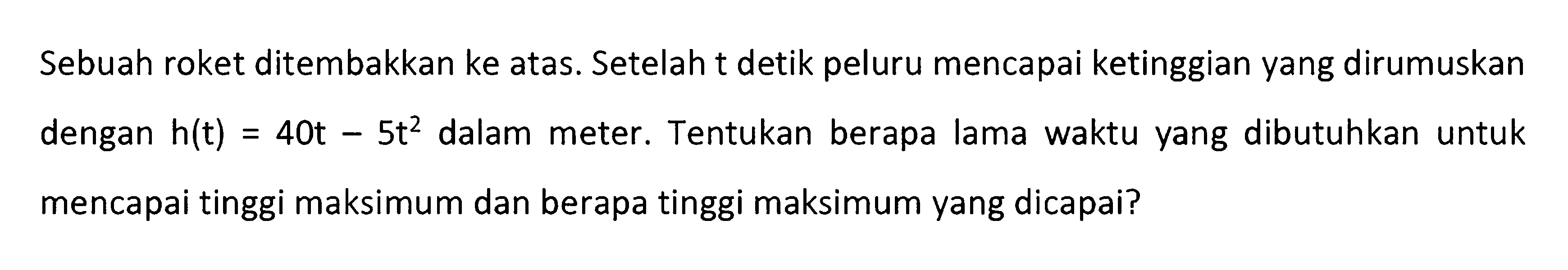 Sebuah roket ditembakkan ke atas. Setelah t detik peluru mencapai ketinggian yang dirumuskan dengan h(t) = 40t - 5 t^2 dalam meter. Tentukan berapa lama waktu yang dibutuhkan untuk = mencapai tinggi maksimum dan berapa tinggi maksimum yang dicapai?