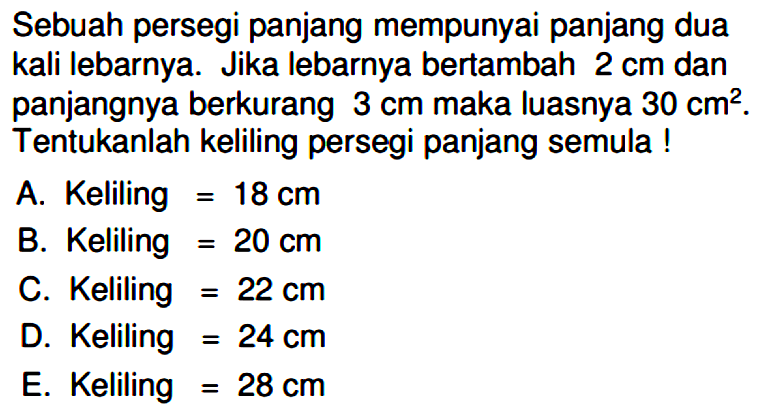 Sebuah persegi panjang mempunyai panjang dua kali lebarnya. Jika lebarnya bertambah 2 cm dan panjangnya berkurang 3 cm maka luasnya 30 cm^2. Tentukanlah keliling persegi panjang semula!