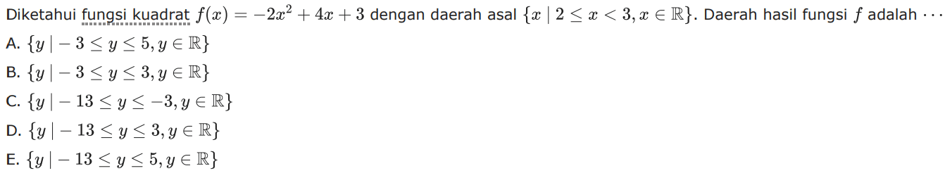 Diketahui fungsi kuadrat f(x) = -2x^2 + 4x + 3 dengan daerah asal {x | 2 <= x < 3, x e R}. Daerah hasil fungsi f adalah... A. {y | -3 <= y <= 5, y e R} B. {y | -3 <= y <= 3, y e R} C. {y | -13 <= y <= -3,y e R} D. {y | -13 <= y <= 3, y e R} E. {y | -13 <= y <= 5, y e R}