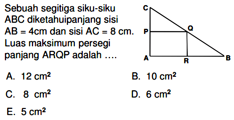 Sebuah segitiga siku-siku ABC diketahui panjang sisi AB = 4 cm dan sisi AC = 8 cm. Luas maksimum persegi panjang ARQP adalah....