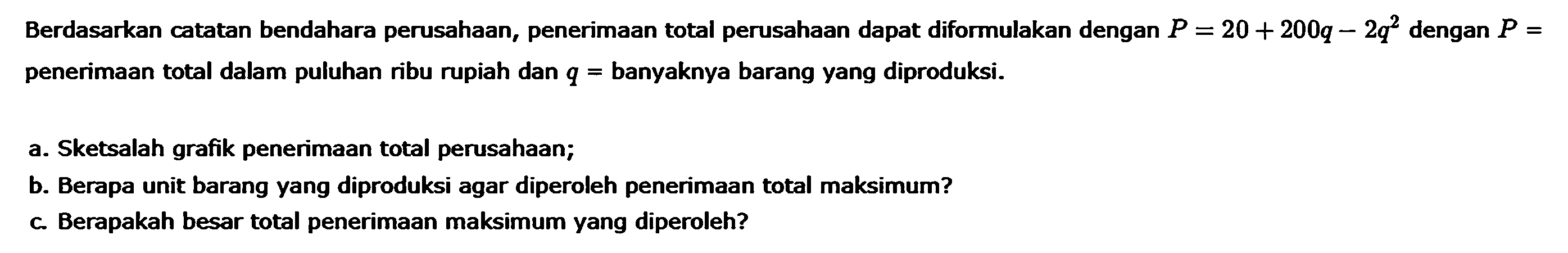 Berdasarkan catatan bendahara perusahaan, penerimaan total perusahaan dapat diformulakan dengan P = 20 + 200q - 2q^2 dengan P = penerimaan total dalam puluhan ribu rupiah dan q = banyaknya barang yang diproduksi. a. Sketsalah grafik penerimaan total perusahaan; b. Berapa unit barang yang diproduksi agar diperoleh penerimaan total maksimum? c. Berapakah besar total penerimaan maksimum yang diperoleh?