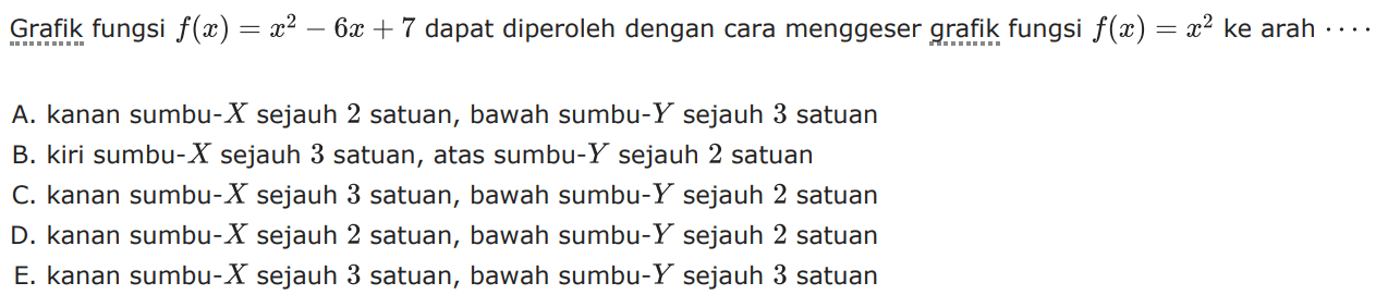 Grafik fungsi f(x) = x^2 - 6x + 7 dapat diperoleh dengan cara menggeser grafik fungsi f(x) = x^2 ke arah .... A. kanan sumbu-X sejauh 2 satuan, bawah sumbu-Y sejauh 3 satuan B. kiri sumbu-X sejauh 3 satuan, atas sumbu-Y sejauh 2 satuan C. kanan sumbu-X sejauh 3 satuan, bawah sumbu-Y sejauh 2 satuan D. kanan sumbu-X sejauh 2 satuan, bawah sumbu-Y sejauh 2 satuan E. kanan sumbu-X sejauh 3 satuan, bawah sumbu-Y sejauh 3 satuan