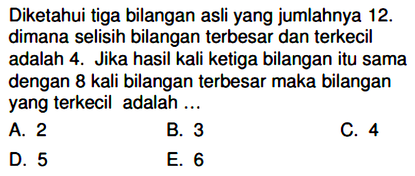 Diketahui tiga bilangan asli yang jumlahnya 12. dimana selisih bilangan terbesar dan terkecil adalah 4. Jika hasil kali ketiga bilangan itu sama dengan 8 kali bilangan terbesar maka bilangan yang terkecil adalah ...