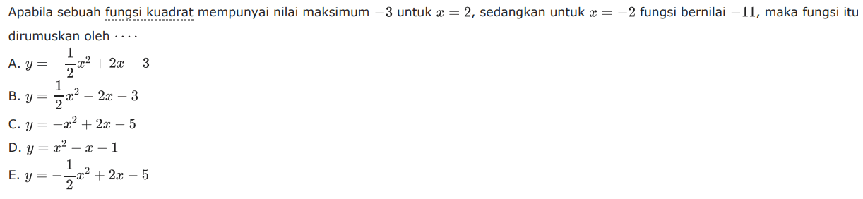 Apabila sebuah fungsi kuadrat mempunyai nilai maksimum -3 untuk x = 2, sedangkan untuk x = -2 fungsi bernilai 11, maka fungsi itu dirumuskan oleh ... A. y = -1/2 x^2 + 2x - 3 B. y = 1/2 x^2 - 2x - 3 C. y = -x^2 + 2x - 5 D. y = x^2 - x - 1 E. y = -1/2 x^2 + 2x - 5