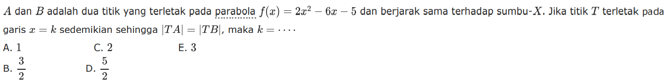 A dan B adalah dua titik yang terletak pada parabola f(a) = 2x^2-6x-5 dan berjarak sama terhadap sumbu-X. Jika titik T terletak pada garis x=k sedemikian sehingga |TA|=|TB|, maka k=....