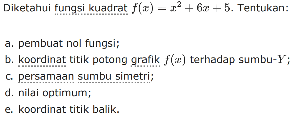 Diketahui fungsi kuadrat f(x) = x^2+6x+5. Tentukan:
 
 a. pembuat nol fungsi;
 b. koordinat titik potong grafik f(x) terhadap sumbu
 -Y;
 c. persamaan sumbu simetri;
 d. nilai optimum;
 e. koordinat titik balik.