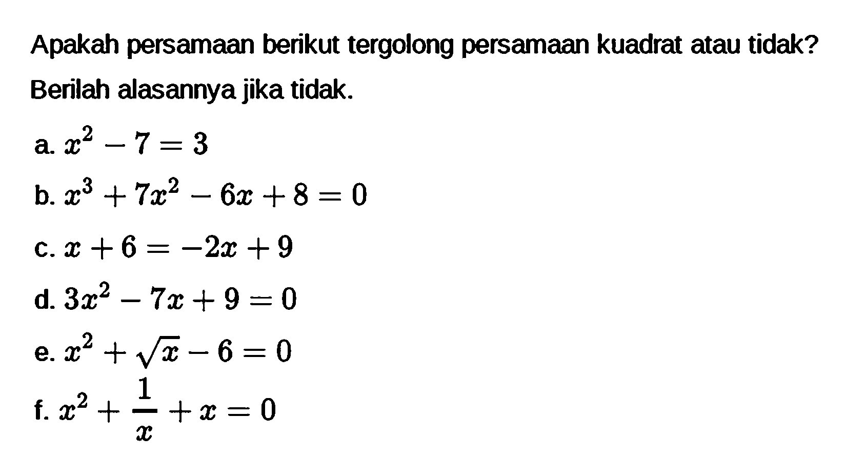 Apakah persamaan berikut tergolong persamaan kuadrat atau tidak? Berilah alasannya jika tidak. a. x^2 - 7 = 3 b. x^3 + 7x^2 - 6x + 8 = 0 c. x + 6 = -2x + 9 d. 3x^2 - 7x + 9 = 0 e. x^2 + akar(x) - 6 = 0 f. x^2 + 1/x + x = 0