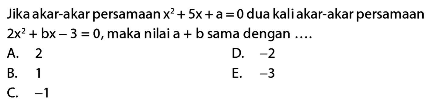 Jika akar-akar persamaan x^2 + 5x + a = 0 dua kali akar-akar persamaan 2x^2 + bx - 3 = 0, maka nilai a + b sama dengan ....