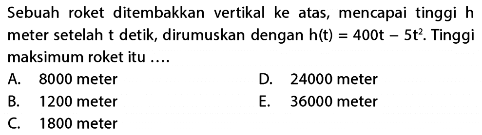 Sebuah roket ditembakkan vertikal ke atas, mencapai tinggi h meter setelah t detik, dirumuskan dengan h(t) = 400t - 5t^2. Tinggi maksimum roket itu 
 A. 8000 meter 
 B. 1200 meter
 C. 1800 meter 
 D. 24000 meter 
 E. 36000 meter