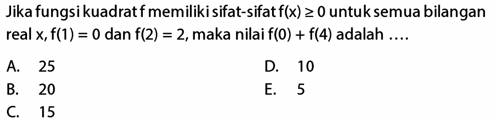 Jika fungsi kuadrat f memiliki sifat - sifat f(x) >= 0 untuk semua bilangan real x,f(1) = 0 dan f(2) = 2, maka nilai f(0) + f(4) adalah ... A. 25 D. 10 B. 20 E. 5 C. 15