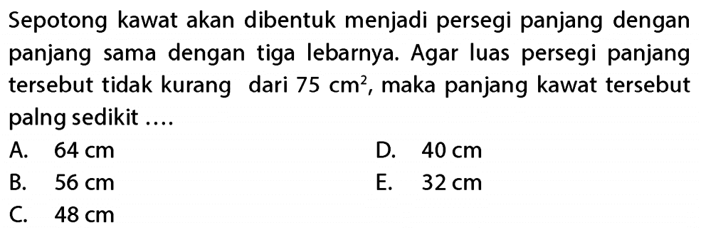 Sepotong kawat akan dibentuk menjadi persegi panjang dengan panjang sama dengan tiga lebarnya. Agar luas persegi panjang tersebut tidak kurang dari 75 cm^2, maka panjang kawat tersebut palng sedikit ....