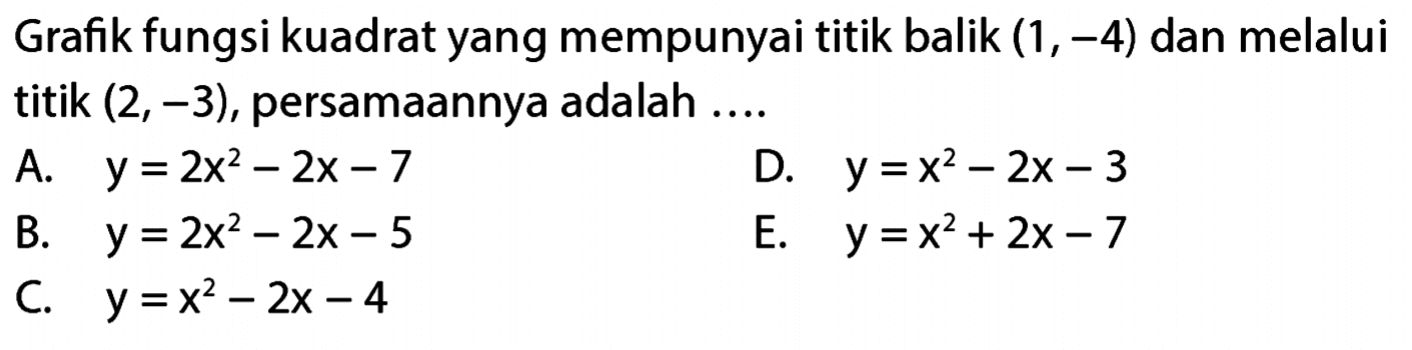 Grafik fungsi kuadrat yang mempunyai titik balik (1,-4) dan melalui titik (2, -3), persamaannya adalah ... A. y = 2x^2 - 2x - 7 B. y = 2x^2 - 2x - 5 C. y = x^2 - 2x - 4 D. y = x^2 - 2x - 3 E. y = x^2 + 2x - 7