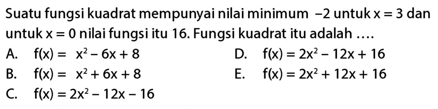 Suatu fungsi kuadrat mempunyai nilai minimum -2 untuk x = 3 dan untuk x = 0 nilai fungsi itu 16. Fungsi kuadrat itu adalah ... A. f(x) = x^2 - 6x + 8 D. f(x) = 2x^2 - 12x + 16 B. f(x) = x^2 + 6x + 8 E. f(x) = 2x^2 + 12x + 16 C. f(x) = 2x^2 - 12x - 16