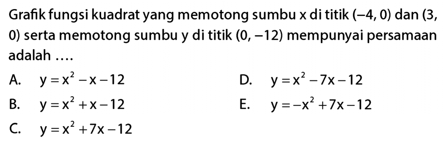 Grafik fungsi kuadrat yang memotong sumbu x di titik (-4, 0) dan (3, 0) serta memotong sumbu y di titik (0, -12) mempunyai persamaan adalah.... A. y = x^2 - x - 12 B. y = x^2 + x - 12 C. y = x^2 + 7x - 12 D. y = x^2 - 7x - 12 E. y = -x^2 + 7x -12