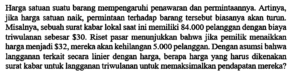 Harga satuan suatu barang mempengaruhi penawaran dan permintaannya. Artinya, jika harga satuan naik, permintaan terhadap barang tersebut biasanya akan turun. Misalnya, sebuah surat kabar lokal saat ini memiliki 84.000 pelanggan dengan biaya triwulanan sebesar $30. Riset pasar menunjukkan bahwa jika pemilik menaikkan harga menjadi $ 32, mereka akan kehilangan 5.000 pelanggan. Dengan asumsi bahwa langganan terkait secara linier dengan harga, berapa harga yang harus dikenakan surat kabar untuk langganan triwulanan untuk memaksimalkan pendapatan mereka?