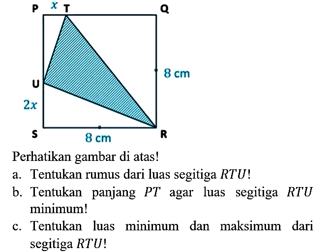 Perhatikan gambar di atas!
a. Tentukan rumus dari luas segitiga  R T U  !
b. Tentukan panjang  P T  agar luas segitiga  R T U  minimum!
c. Tentukan luas minimum dan maksimum dari segitiga  R T U  !