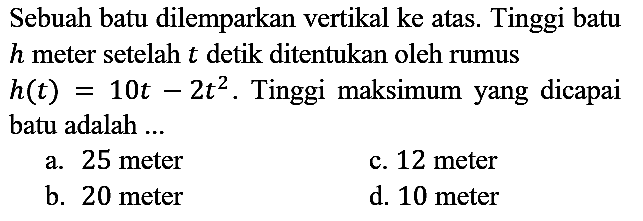 Sebuah batu dilemparkan vertikal ke atas. Tinggi batu  h  meter setelah  t  detik ditentukan oleh rumus  h(t)=10 t-2 t^(2) . Tinggi maksimum yang dicapai batu adalah ...