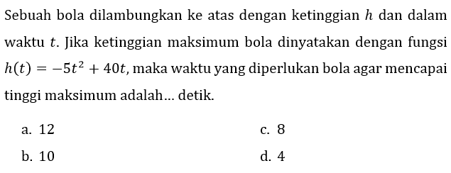 Sebuah bola dilambungkan ke atas dengan ketinggian  h  dan dalam waktu  t . Jika ketinggian maksimum bola dinyatakan dengan fungsi  h(t)=-5 t^(2)+40 t , maka waktu yang diperlukan bola agar mencapai tinggi maksimum adalah... detik.