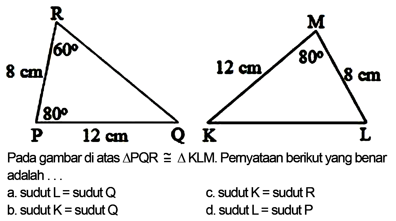 P Q R 60 80 8 cm 
K L M 12 cm 8 cm 80 
Pada gambar di atas  segitiga PQR kongruen segitiga KLM . Pemyataan berikut yang benar adalah ...
a. sudut  L=  sudut  Q 
c. sudut  K=  sudut  R 
b. sudut  K=  sudut  Q 
d. sudut  L=  sudut  P 