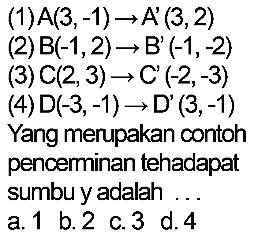 (1) A(3,-1) -> A' (3, 2) 
(2) B(-1, 2) -> B' (-1, -2) 
(3) C(2, 3) -> C' (-2, -3) 
(4) D(3, -1) D' (3, -1) 
Yang merupakan contoh penceminan tehadap sumbu y adalah 
a. 1 b. 2 c. 3 d. 4