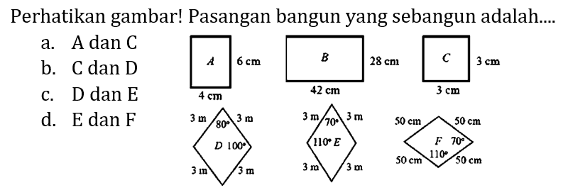 Perhatikan gambar! Pasangan bangun yang sebangun adalah....
a. A dan  C 
b. C dan D
c. D dan E
d. E dan F
A 6 cm 4 cm B 28 cm 42 cm C 3 cm 3 cm D 3 m 3 m 3 m 3 m 80 100 E 3 m 3 m 3 m 3 m 70 110 F 50 cm 50 cm 50 cm 50 cm 70 110 