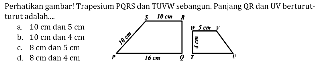 Perhatikan gambar! Trapesium PQRS dan TUVW sebangun. Panjang QR dan UV berturutturut adalah.... R 10 cm S 10 cm P 16 cm Q W 5 cm V 4 cm T U 
a. 10 cm dan 5 cm b. 10 cm dan 4 cm c. 8 cm dan 5 cm d. 8 cm dan 4 cm