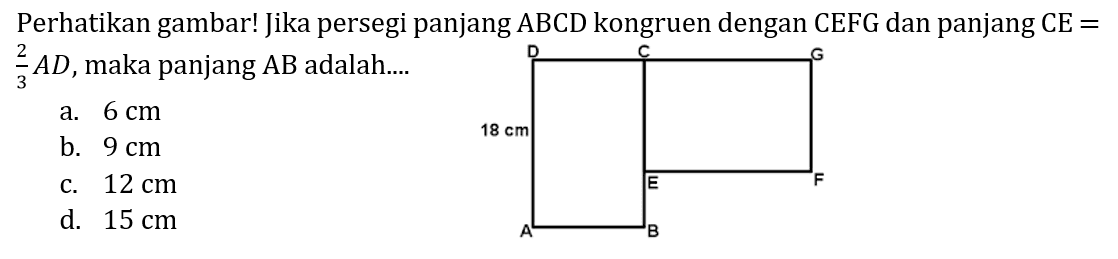 Perhatikan gambar! Jika persegi panjang ABCD kongruen dengan CEFG dan panjang CE= 2/3 AD, maka panjang AB adalah.... D C G 18 cm E F A B 
a. 6 cm b. 9 cm c. 12 cm d. 15 cm