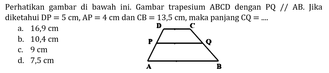 Perhatikan gambar di bawah ini. Gambar trapesium ABCD dengan PQ // AB. Jika diketahui DP=5 cm, AP=4 cm dan CB=13,5 cm, maka panjang CQ=... D C P Q A B 
a. 16,9 cm b. 10,4 cm c. 9 cm d. 7,5 cm