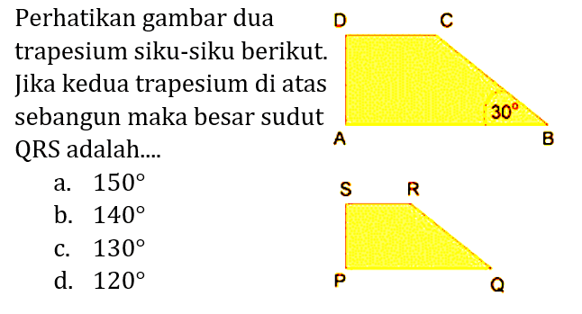 Perhatikan gambar dua trapesium siku-siku berikut. Jika kedua trapesium di atas sebangun maka besar sudut QRS adalah.... D C A 30 B R S P Q 
a. 150 b. 140 c. 130 d. 120