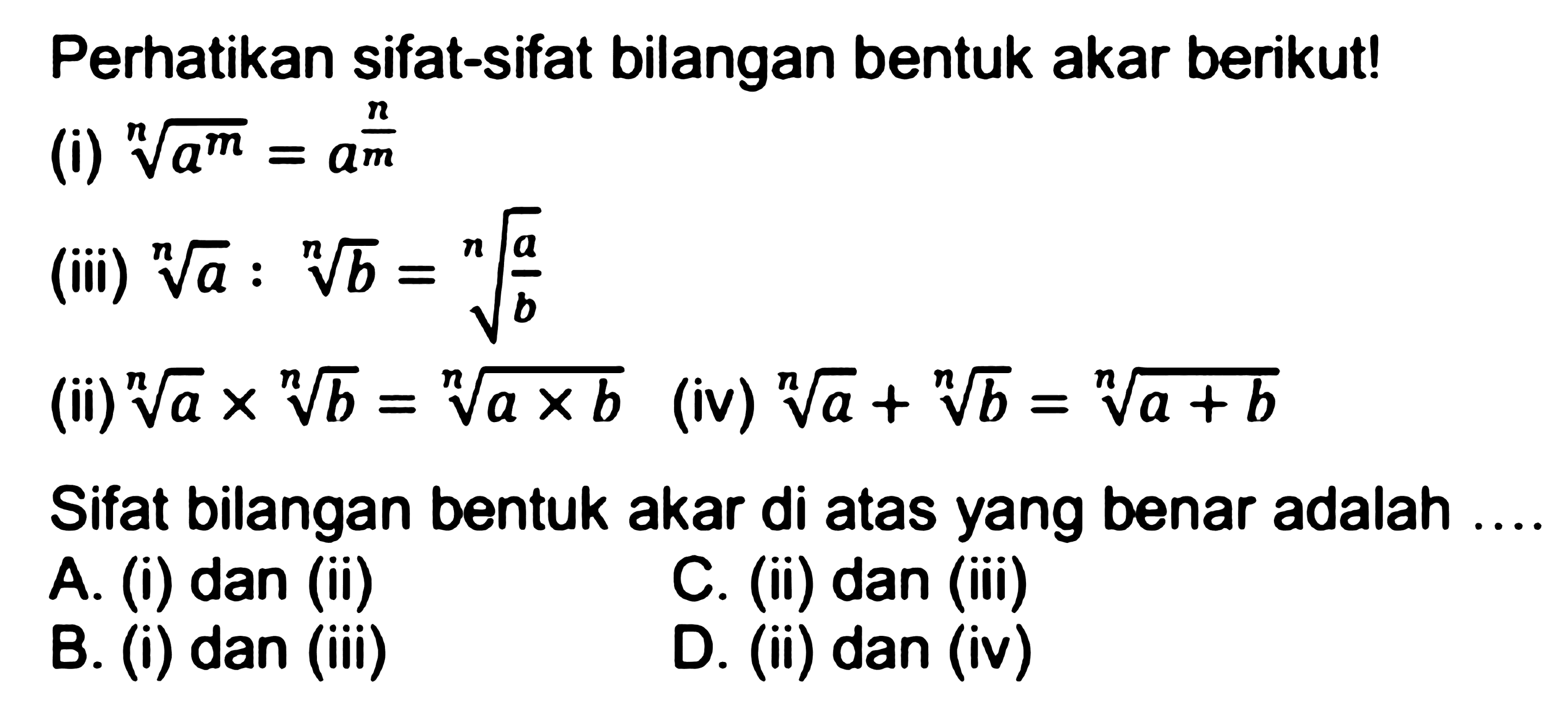 Perhatikan sifat-sifat bilangan bentuk akar berikut!
(i) (a^(m/n)=a^(n/(m) (iii) (a)^(1/n) : (b)^(1/n)= (a/b)^(1/n) (ii) (a)^(1/n) x (b)^(1/n) = (a x b)^(1/n) (iv) (a)^(1/n) + (b)^(1/n)=(a+b)^(1/n) Sifat bilangan bentuk akar di atas yang benar adalah ....
A. (i) dan (ii)
C. (ii) dan (iii)
B. (i) dan (iii)
D. (ii) dan (iv)