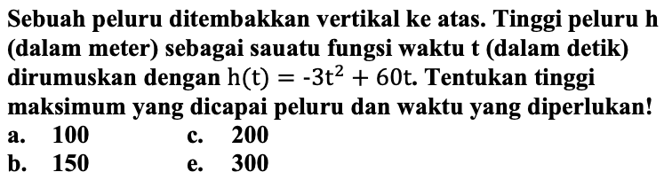 Sebuah peluru ditembakkan vertikal ke atas. Tinggi peluru h (dalam meter) sebagai suatu fungsi waktu t (dalam detik) dirumuskan dengan h(t) = -3t^2 + 60t. Tentukan tinggi maksimum yang dicapai peluru dan waktu yang diperlukan!