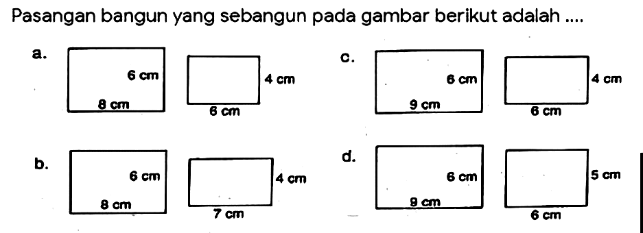 Pasangan bangun yang sebangun pada gambar berikut adalah ....
a. 6 cm 8 cm 4 cm 6 cm 
c. 6 cm 9 cm 4 cm 6 cm 
b. 6 cm 8 cm 4 cm 7 cm 
d. 6 cm 9 cm 5 cm 6 cm