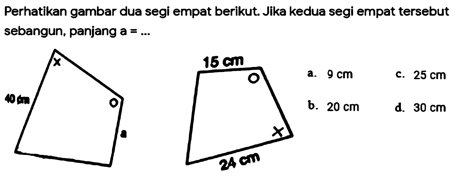 Perhatikan gambar dua segi empat berikut. Jika kedua segi empat tersebut sebangun, panjang a=... X 40 cm o a 15 cm o x 24 cm 
a. 9 cm c. 25 cm b. 20 cm d. 30 cm