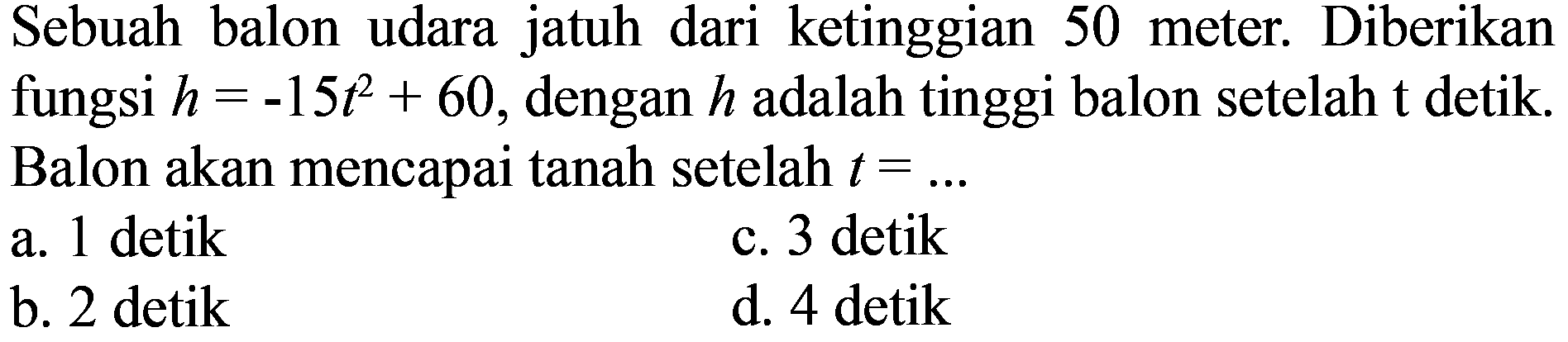 Sebuah balon udara jatuh dari ketinggian 50 meter. Diberikan fungsi  h=-15 t^2+60, dengan h adalah tinggi balon setelah t detik. Balon akan mencapai tanah setelah t=... 