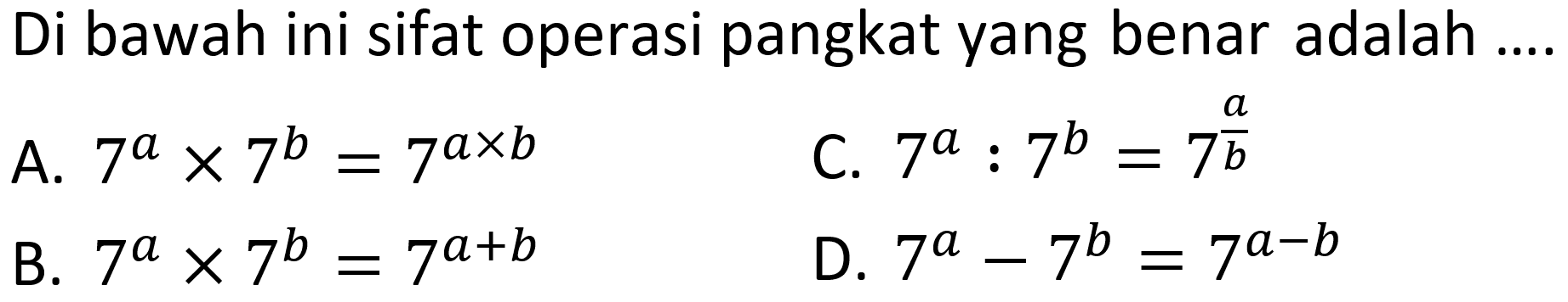 Di bawah ini sifat operasi pangkat yang benar adalah ....
A.  7^a x 7^b = 7^(a x b) 
C.  7^a : 7^b =7^(a/b) 
B.  7^a x 7^b=7^(a+b) 
D.  7^a - 7^b =7^(a-b) 